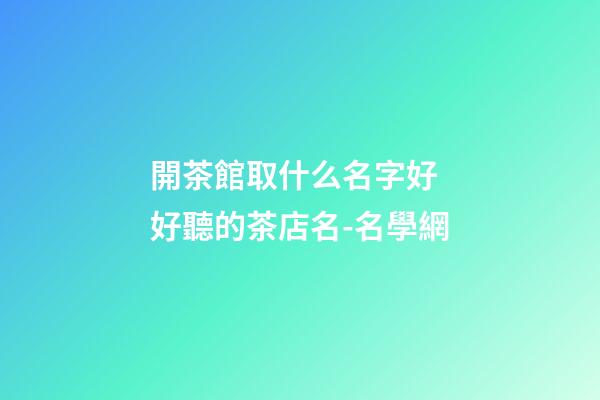 開茶館取什么名字好 好聽的茶店名-名學網-第1張-店鋪起名-玄機派